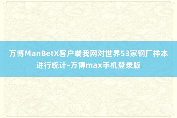 万博ManBetX客户端我网对世界53家钢厂样本进行统计-万博max手机登录版