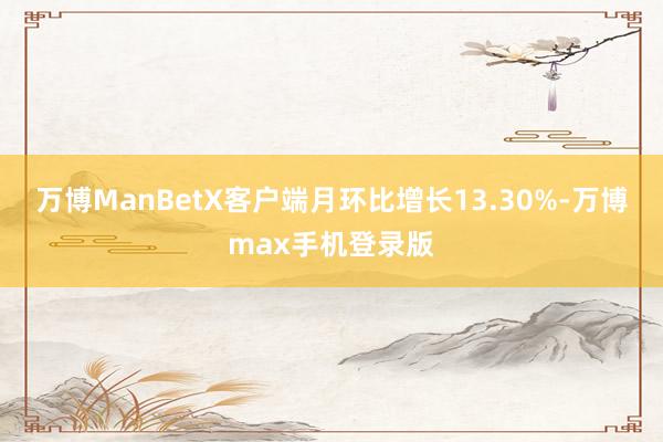 万博ManBetX客户端月环比增长13.30%-万博max手机登录版