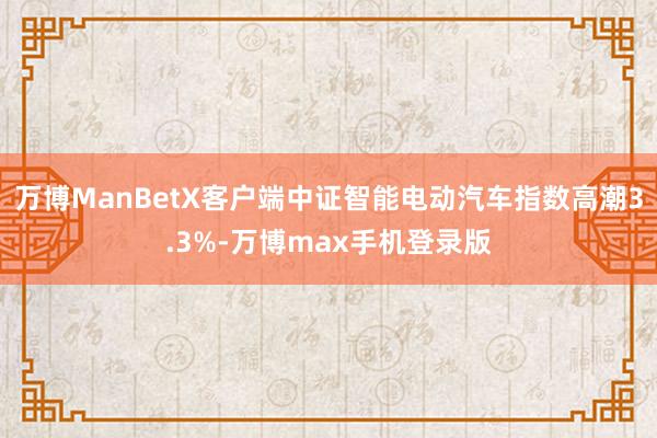 万博ManBetX客户端中证智能电动汽车指数高潮3.3%-万博max手机登录版