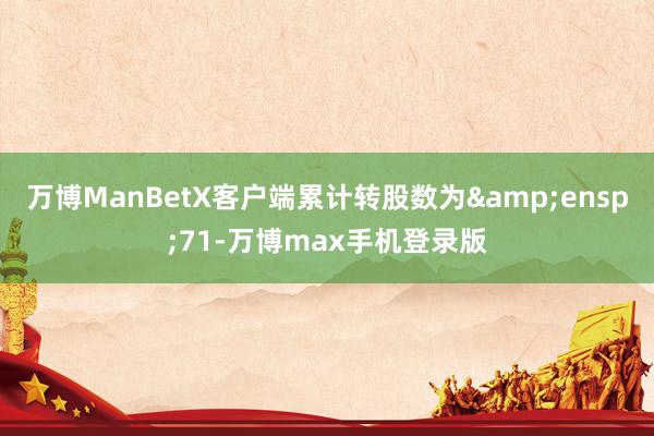 万博ManBetX客户端累计转股数为&ensp;71-万博max手机登录版