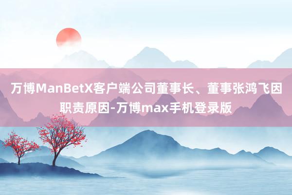 万博ManBetX客户端公司董事长、董事张鸿飞因职责原因-万博max手机登录版
