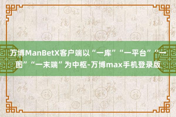 万博ManBetX客户端以“一库”“一平台”“一图”“一末端”为中枢-万博max手机登录版