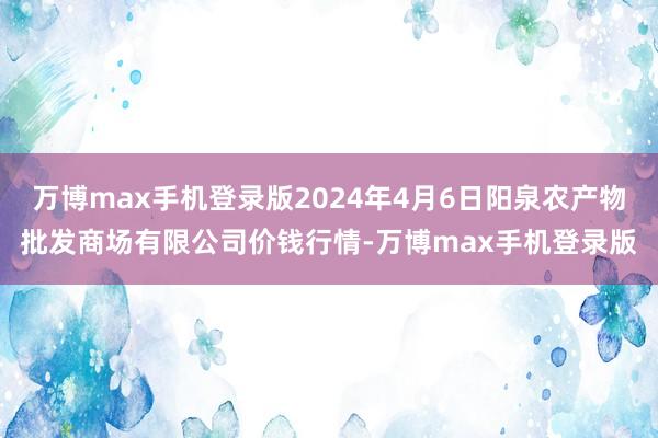 万博max手机登录版2024年4月6日阳泉农产物批发商场有限公司价钱行情-万博max手机登录版