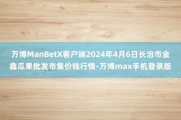 万博ManBetX客户端2024年4月6日长治市金鑫瓜果批发市集价钱行情-万博max手机登录版